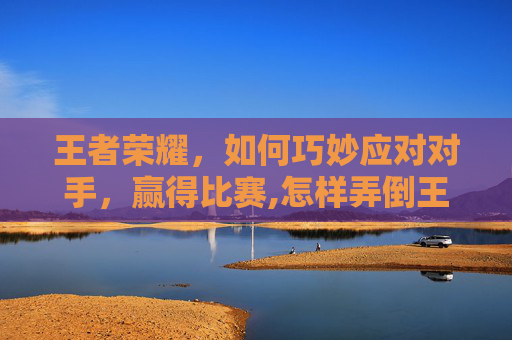 王者荣耀，如何巧妙应对对手，赢得比赛,怎样弄倒王者荣耀账号
