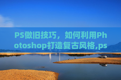 PS做旧技巧，如何利用Photoshop打造复古风格,ps做旧效果怎么做