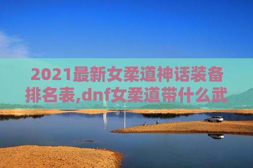 2021最新女柔道神话装备排名表,dnf女柔道带什么武器