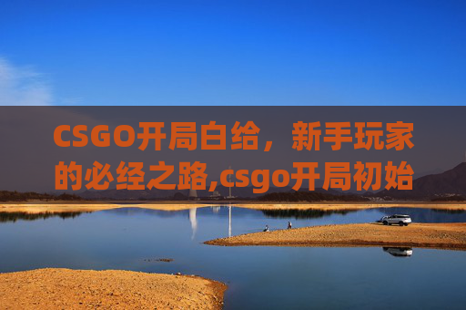 CSGO开局白给，新手玩家的必经之路,csgo开局初始枪
