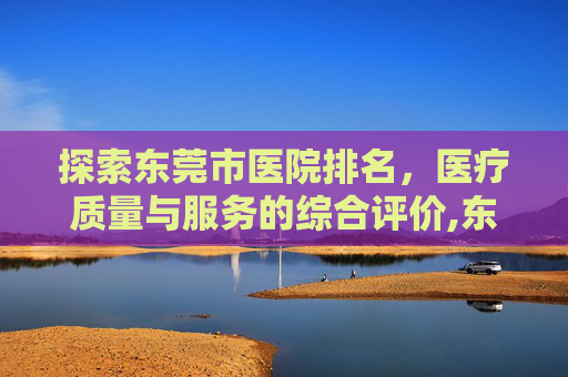 探索东莞市医院排名，医疗质量与服务的综合评价,东莞市医院排名一览表