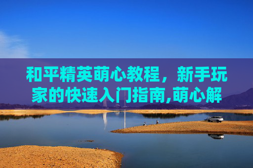和平精英萌心教程，新手玩家的快速入门指南,萌心解说和平精英