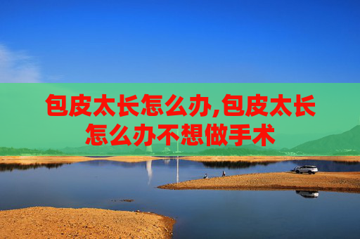 包皮太长怎么办,包皮太长怎么办不想做手术