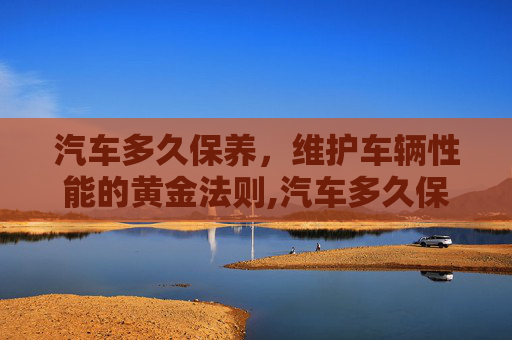 汽车多久保养，维护车辆性能的黄金法则,汽车多久保养一次才合适