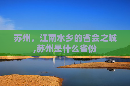 苏州，江南水乡的省会之城,苏州是什么省份