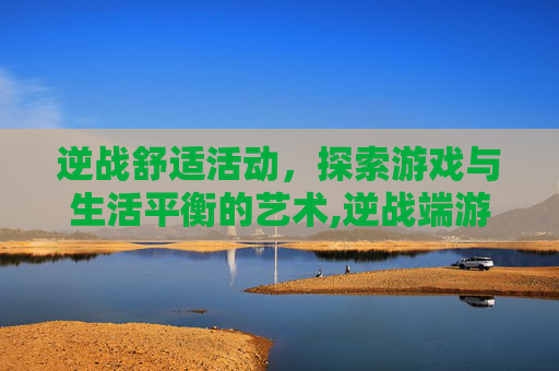 逆战舒适活动，探索游戏与生活平衡的艺术,逆战端游活动专区