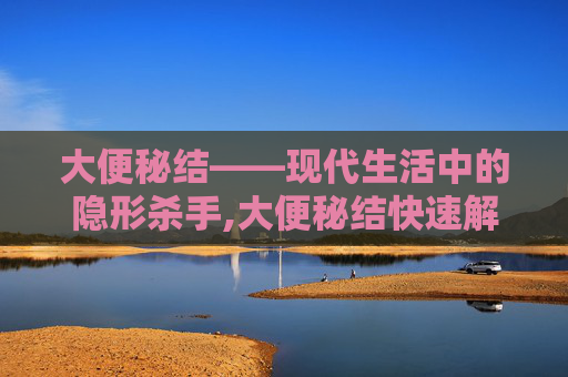 大便秘结——现代生活中的隐形杀手,大便秘结快速解决方法