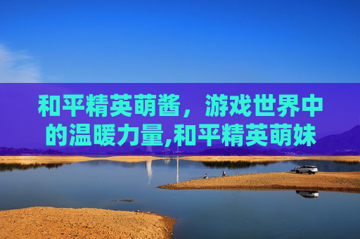 和平精英萌酱,游戏世界中的温暖力量,和平精英萌妹 和平精英萌酱,游戏世界中的温暖力量,和平精英萌妹