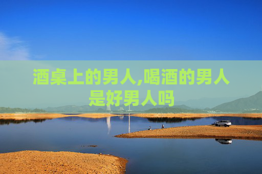 酒桌上的男人,喝酒的男人是好男人吗 酒桌上的男人,喝酒的男人是好男人吗