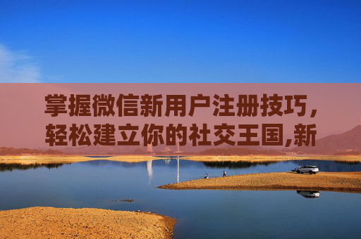 掌握微信新用户注册技巧，轻松建立你的社交王国,新用户注册