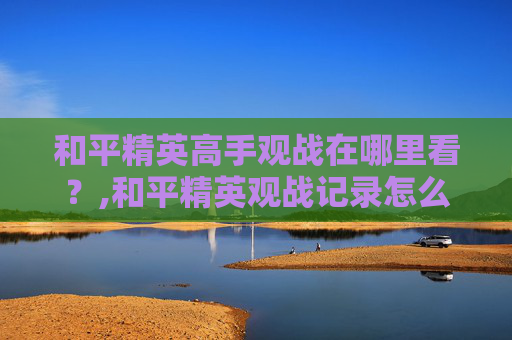 和平精英高手观战在哪里看?,和平精英观战记录怎么看 和平精英高手观战在哪里看?,和平精英观战记录怎么看