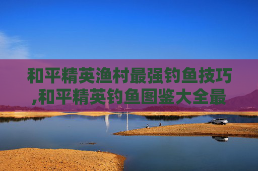和平精英渔村最强钓鱼技巧,和平精英钓鱼图鉴大全最新
