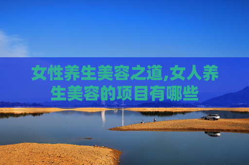 女性养生美容之道,女人养生美容的项目有哪些 女性养生美容之道,女人养生美容的项目有哪些