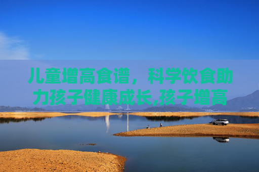 儿童增高食谱，科学饮食助力孩子健康成长,孩子增高最好的食谱窍门