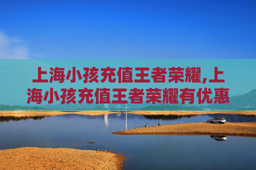 上海小孩充值王者荣耀,上海小孩充值王者荣耀有优惠吗