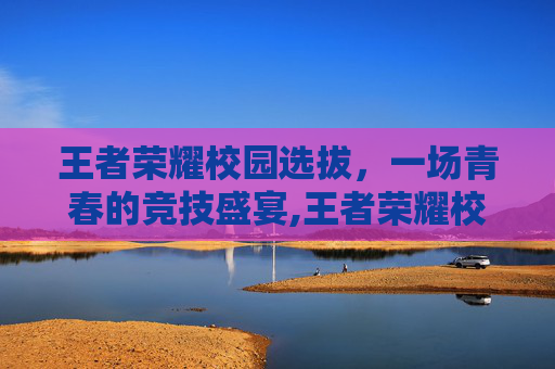 王者荣耀校园选拔，一场青春的竞技盛宴,王者荣耀校园选拔赛怎么进