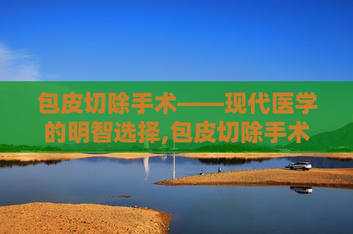 包皮切除手术——现代医学的明智选择,包皮切除手术多少钱