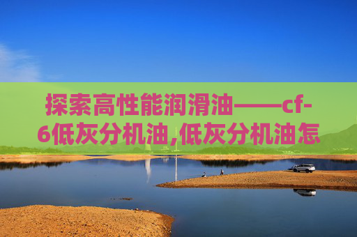 探索高性能润滑油——cf-6低灰分机油,低灰分机油怎么看