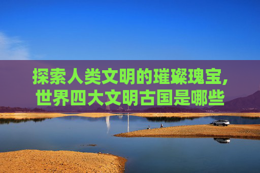 探索人类文明的璀璨瑰宝,世界四大文明古国是哪些