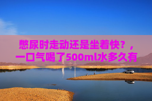 憋尿时走动还是坐着快？,一口气喝了500ml水多久有尿