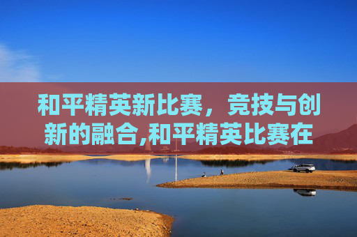 和平精英新比赛，竞技与创新的融合,和平精英比赛在哪看