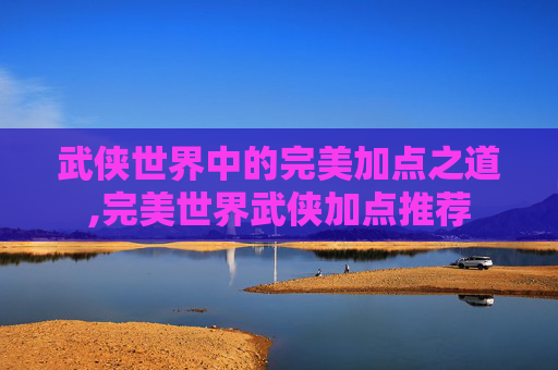 武侠世界中的完美加点之道,完美世界武侠加点推荐