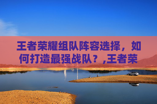 王者荣耀组队阵容选择，如何打造最强战队？,王者荣耀组合阵容