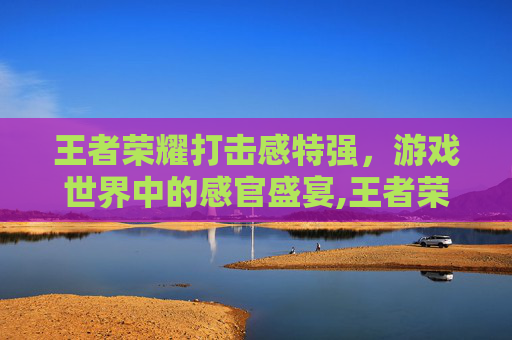 王者荣耀打击感特强，游戏世界中的感官盛宴,王者荣耀打击感特强的英雄