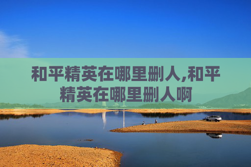 和平精英在哪里删人,和平精英在哪里删人啊