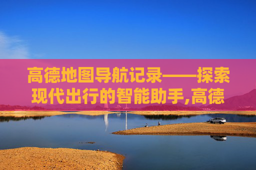 高德地图导航记录——探索现代出行的智能助手,高德地图导航记录怎么查