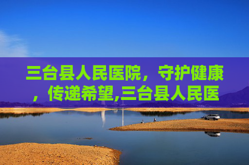 三台县人民医院，守护健康，传递希望,三台县人民医院官网