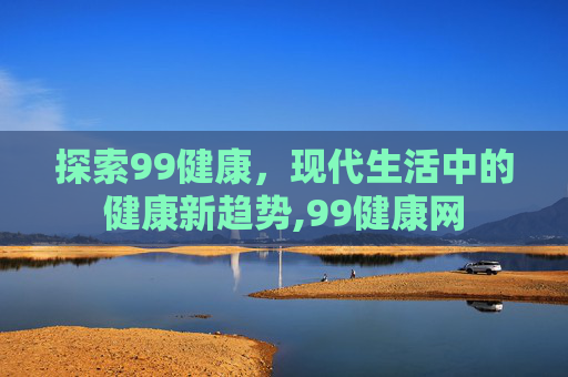 探索99健康，现代生活中的健康新趋势,99健康网