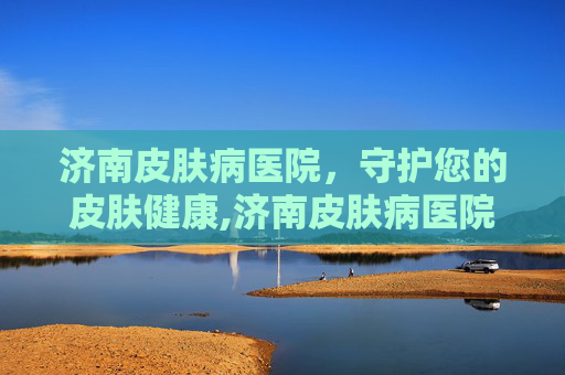 济南皮肤病医院，守护您的皮肤健康,济南皮肤病医院哪个比较好
