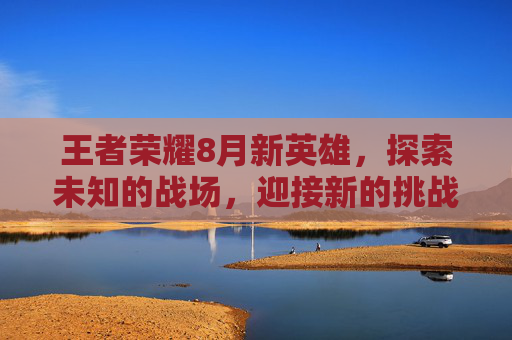 王者荣耀8月新英雄，探索未知的战场，迎接新的挑战,王者荣耀八月更新内容
