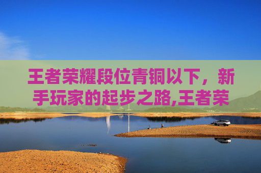 王者荣耀段位青铜以下，新手玩家的起步之路,王者荣耀段位青铜以下会掉段吗
