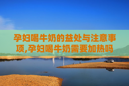 孕妇喝牛奶的益处与注意事项,孕妇喝牛奶需要加热吗