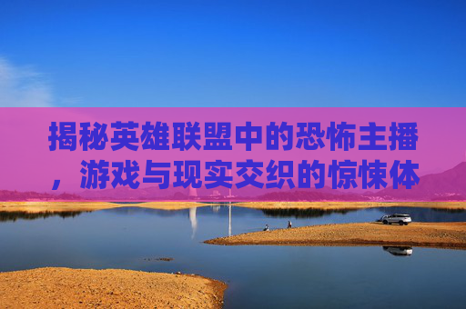 揭秘英雄联盟中的恐怖主播，游戏与现实交织的惊悚体验,lol恐怖游戏主播名字