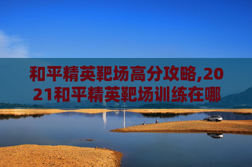 和平精英靶场高分攻略,2021和平精英靶场训练在哪
