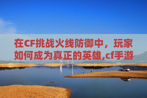 在CF挑战火线防御中，玩家如何成为真正的英雄,cf手游中的火线防御