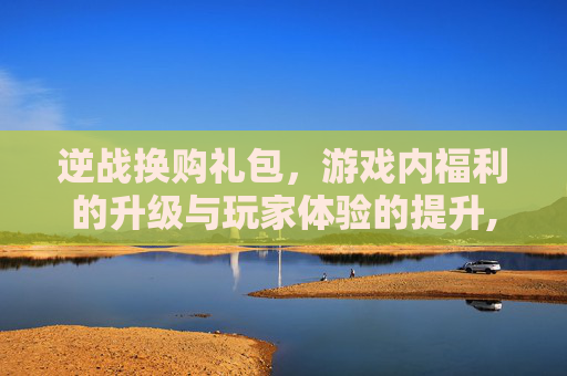 逆战换购礼包，游戏内福利的升级与玩家体验的提升,逆战换购礼包在哪里