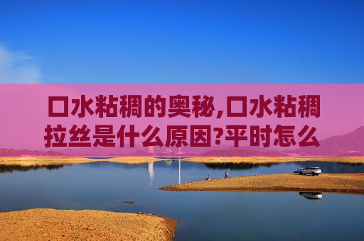口水粘稠的奥秘,口水粘稠拉丝是什么原因?平时怎么调理?