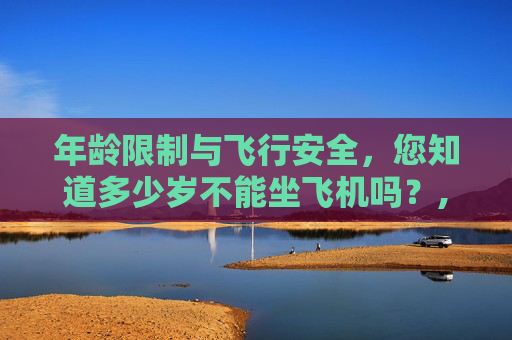 年龄限制与飞行安全，您知道多少岁不能坐飞机吗？,多少岁不能坐飞机 老人
