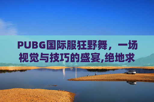 PUBG国际服狂野舞，一场视觉与技巧的盛宴,绝地求生国际舞
