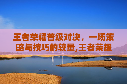 王者荣耀普级对决，一场策略与技巧的较量,王者荣耀普级对决在哪
