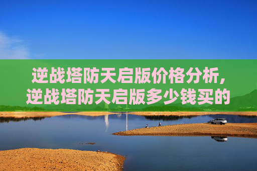 逆战塔防天启版价格分析,逆战塔防天启版多少钱买的
