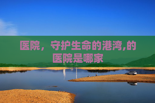 医院,守护生命的港湾,的医院是哪家 医院,守护生命的港湾,的医院是哪家