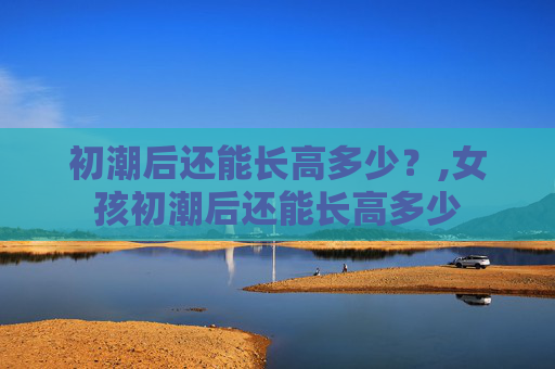 初潮后还能长高多少？,女孩初潮后还能长高多少