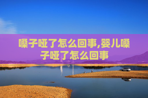 嗓子哑了怎么回事,婴儿嗓子哑了怎么回事