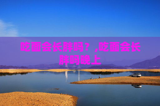 吃面会长胖吗？,吃面会长胖吗晚上