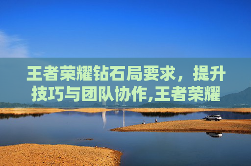 王者荣耀钻石局要求，提升技巧与团队协作,王者荣耀钻石局要求英雄熟练度嘛